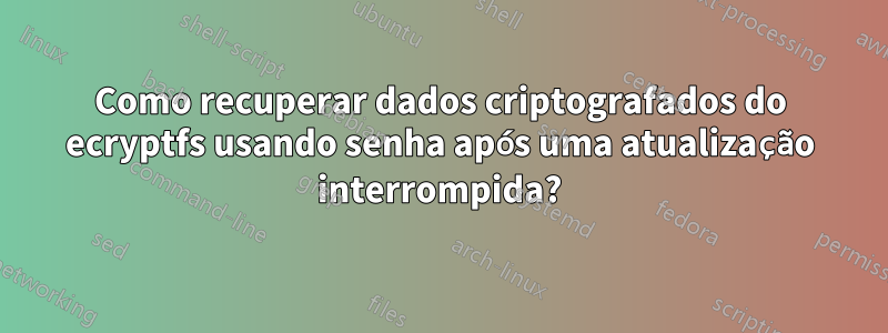 Como recuperar dados criptografados do ecryptfs usando senha após uma atualização interrompida?