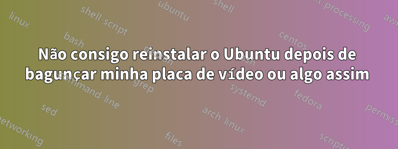 Não consigo reinstalar o Ubuntu depois de bagunçar minha placa de vídeo ou algo assim