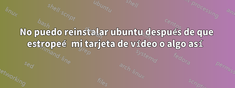 No puedo reinstalar ubuntu después de que estropeé mi tarjeta de vídeo o algo así