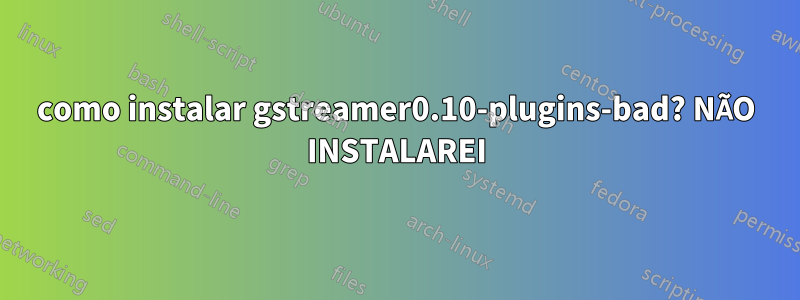 como instalar gstreamer0.10-plugins-bad? NÃO INSTALAREI