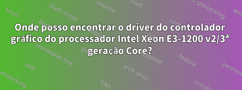 Onde posso encontrar o driver do controlador gráfico do processador Intel Xeon E3-1200 v2/3ª geração Core?