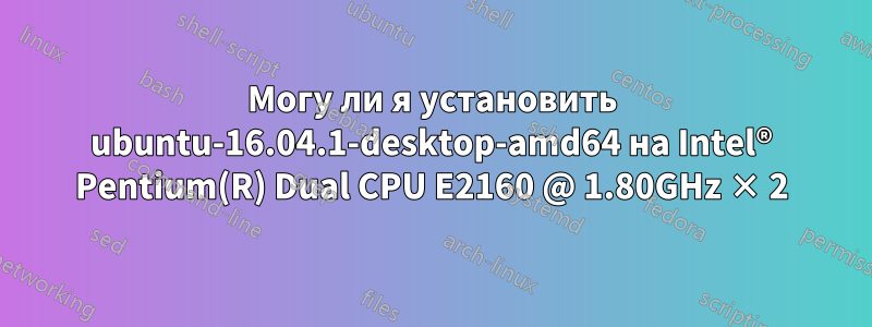 Могу ли я установить ubuntu-16.04.1-desktop-amd64 на Intel® Pentium(R) Dual CPU E2160 @ 1.80GHz × 2