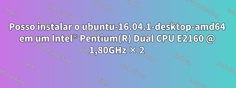 Posso instalar o ubuntu-16.04.1-desktop-amd64 em um Intel® Pentium(R) Dual CPU E2160 @ 1,80GHz × 2