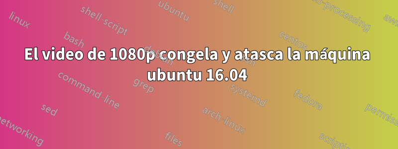 El video de 1080p congela y atasca la máquina ubuntu 16.04