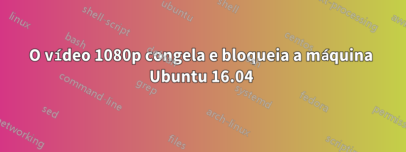 O vídeo 1080p congela e bloqueia a máquina Ubuntu 16.04