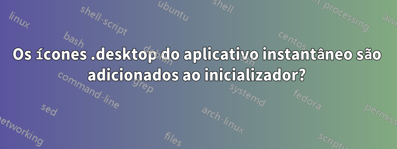 Os ícones .desktop do aplicativo instantâneo são adicionados ao inicializador?