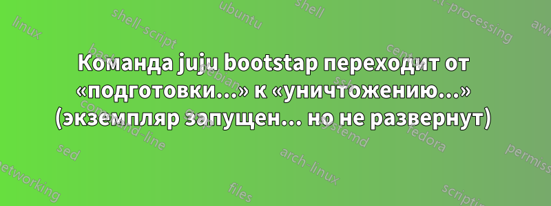 Команда juju bootstap переходит от «подготовки...» к «уничтожению...» (экземпляр запущен... но не развернут)