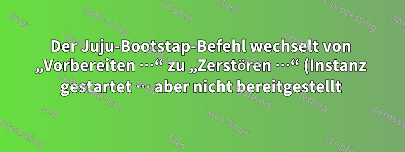 Der Juju-Bootstap-Befehl wechselt von „Vorbereiten …“ zu „Zerstören …“ (Instanz gestartet … aber nicht bereitgestellt)