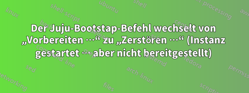 Der Juju-Bootstap-Befehl wechselt von „Vorbereiten …“ zu „Zerstören …“ (Instanz gestartet … aber nicht bereitgestellt)