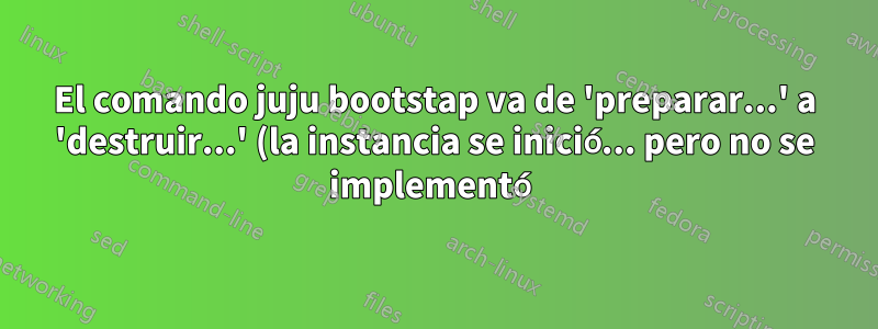 El comando juju bootstap va de 'preparar...' a 'destruir...' (la instancia se inició... pero no se implementó)