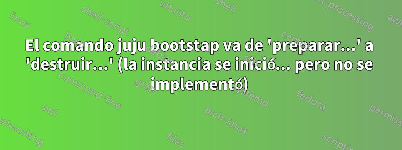 El comando juju bootstap va de 'preparar...' a 'destruir...' (la instancia se inició... pero no se implementó)