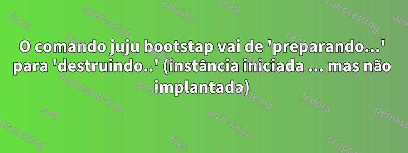 O comando juju bootstap vai de 'preparando...' para 'destruindo..' (instância iniciada ... mas não implantada)