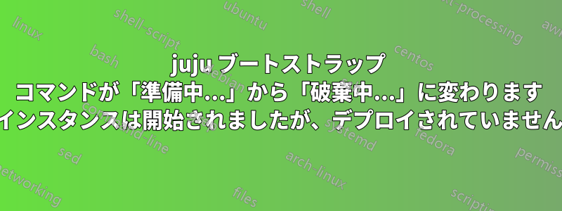 juju ブートストラップ コマンドが「準備中...」から「破棄中...」に変わります (インスタンスは開始されましたが、デプロイされていません)