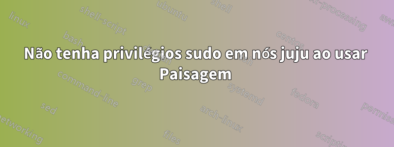 Não tenha privilégios sudo em nós juju ao usar Paisagem