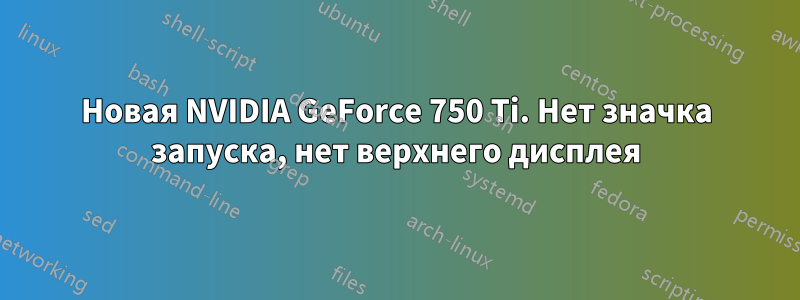 Новая NVIDIA GeForce 750 Ti. Нет значка запуска, нет верхнего дисплея