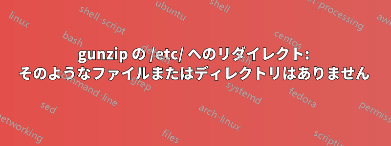 gunzip の /etc/ へのリダイレクト: そのようなファイルまたはディレクトリはありません