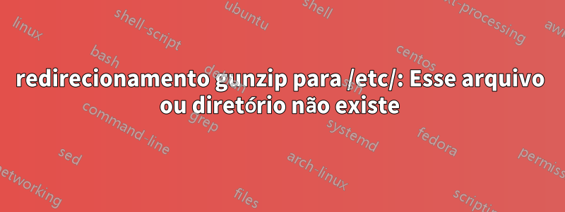 redirecionamento gunzip para /etc/: Esse arquivo ou diretório não existe