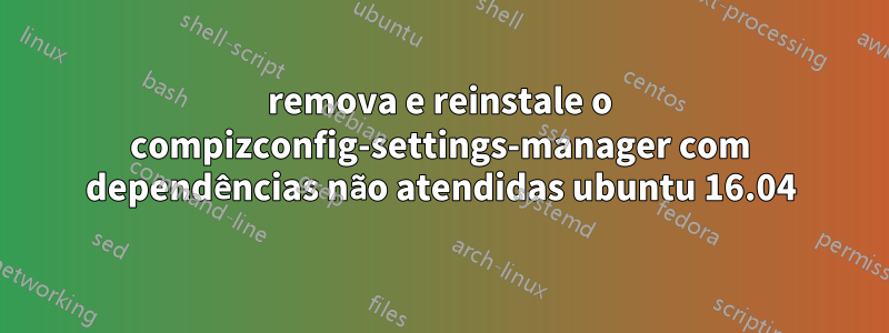 remova e reinstale o compizconfig-settings-manager com dependências não atendidas ubuntu 16.04