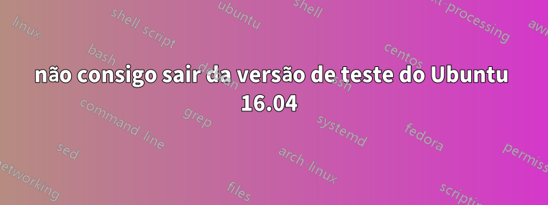 não consigo sair da versão de teste do Ubuntu 16.04 