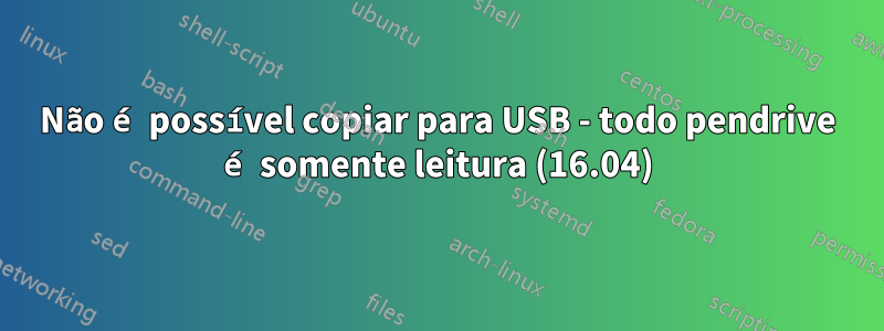 Não é possível copiar para USB - todo pendrive é somente leitura (16.04)