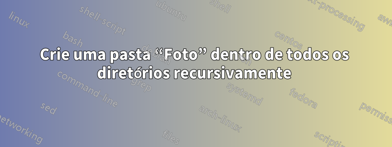 Crie uma pasta “Foto” dentro de todos os diretórios recursivamente