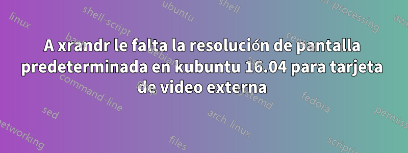 A xrandr le falta la resolución de pantalla predeterminada en kubuntu 16.04 para tarjeta de video externa