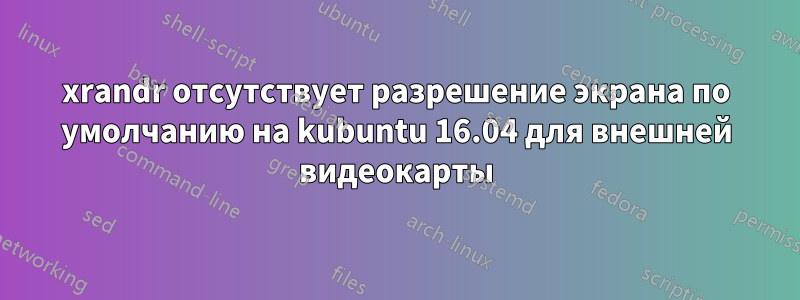 xrandr отсутствует разрешение экрана по умолчанию на kubuntu 16.04 для внешней видеокарты