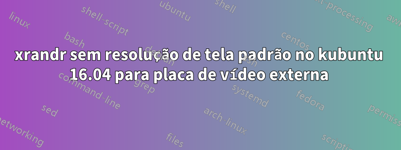 xrandr sem resolução de tela padrão no kubuntu 16.04 para placa de vídeo externa