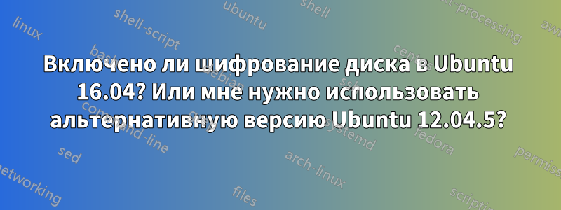 Включено ли шифрование диска в Ubuntu 16.04? Или мне нужно использовать альтернативную версию Ubuntu 12.04.5?