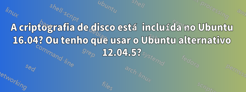 A criptografia de disco está incluída no Ubuntu 16.04? Ou tenho que usar o Ubuntu alternativo 12.04.5?