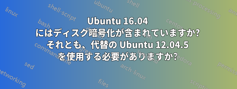 Ubuntu 16.04 にはディスク暗号化が含まれていますか? それとも、代替の Ubuntu 12.04.5 を使用する必要がありますか?