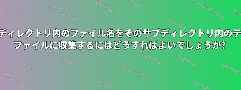 各サブディレクトリ内のファイル名をそのサブディレクトリ内のテキスト ファイルに収集するにはどうすればよいでしょうか?