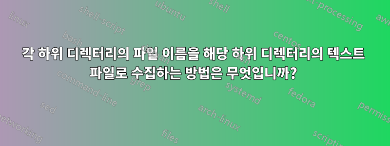 각 하위 디렉터리의 파일 이름을 해당 하위 디렉터리의 텍스트 파일로 수집하는 방법은 무엇입니까?