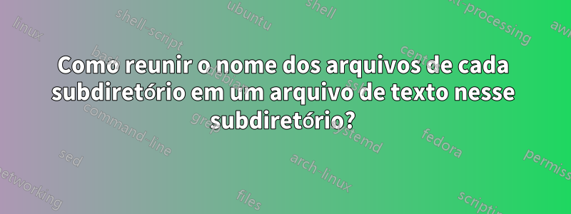 Como reunir o nome dos arquivos de cada subdiretório em um arquivo de texto nesse subdiretório?