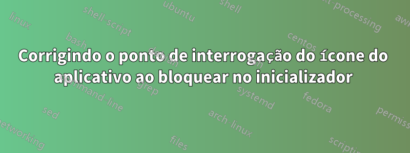 Corrigindo o ponto de interrogação do ícone do aplicativo ao bloquear no inicializador