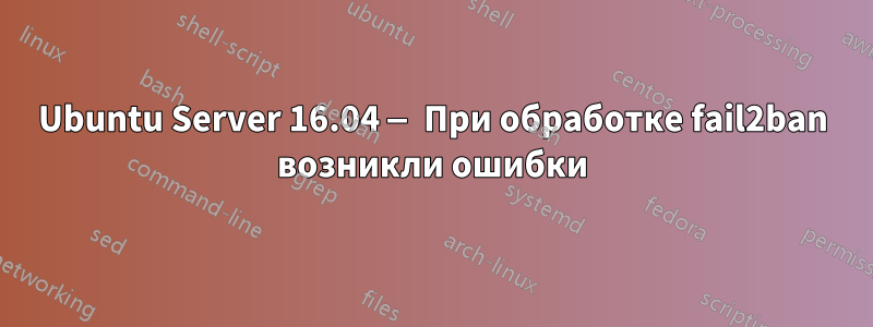 Ubuntu Server 16.04 — При обработке fail2ban возникли ошибки