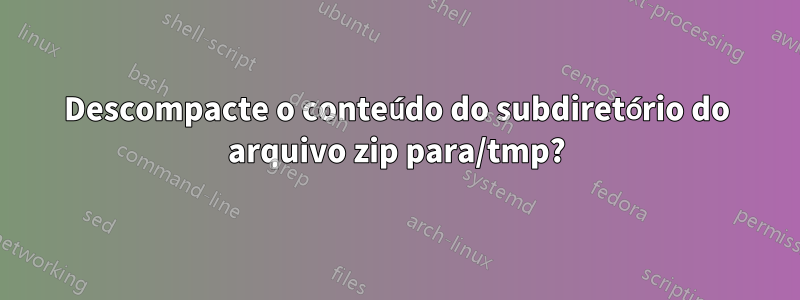 Descompacte o conteúdo do subdiretório do arquivo zip para/tmp?