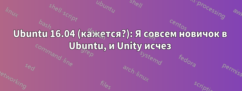 Ubuntu 16.04 (кажется?): Я совсем новичок в Ubuntu, и Unity исчез