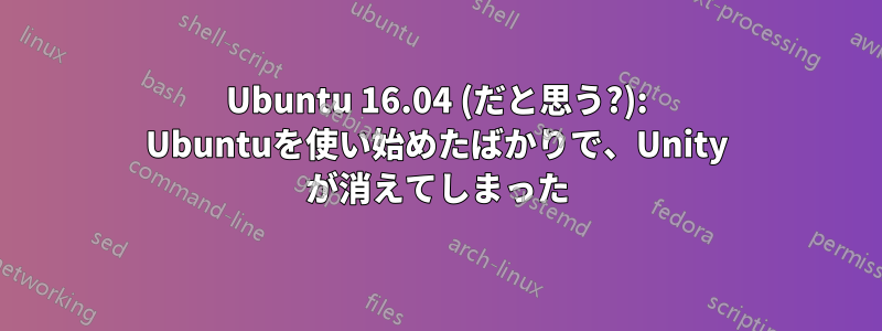 Ubuntu 16.04 (だと思う?): Ubuntuを使い始めたばかりで、Unity が消えてしまった