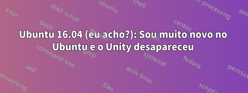 Ubuntu 16.04 (eu acho?): Sou muito novo no Ubuntu e o Unity desapareceu