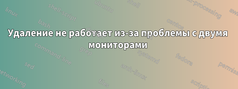 Удаление не работает из-за проблемы с двумя мониторами