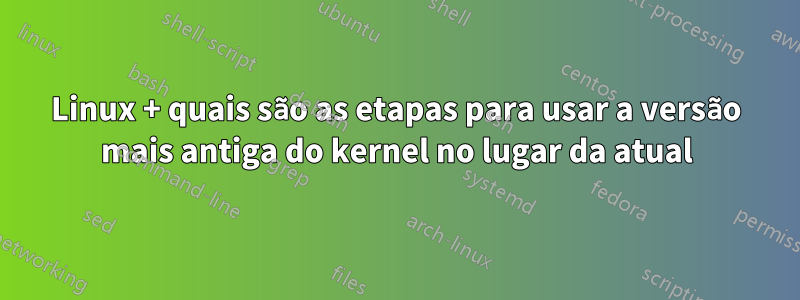 Linux + quais são as etapas para usar a versão mais antiga do kernel no lugar da atual