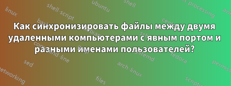 Как синхронизировать файлы между двумя удаленными компьютерами с явным портом и разными именами пользователей?