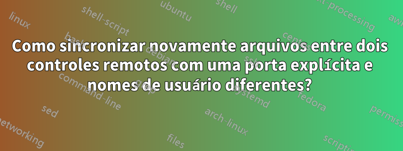 Como sincronizar novamente arquivos entre dois controles remotos com uma porta explícita e nomes de usuário diferentes?