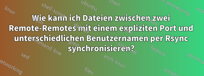 Wie kann ich Dateien zwischen zwei Remote-Remotes mit einem expliziten Port und unterschiedlichen Benutzernamen per Rsync synchronisieren?