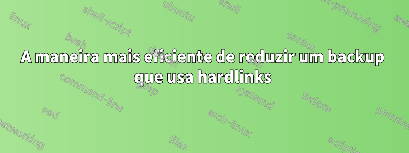 A maneira mais eficiente de reduzir um backup que usa hardlinks