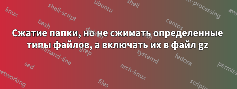 Сжатие папки, но не сжимать определенные типы файлов, а включать их в файл gz