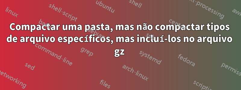 Compactar uma pasta, mas não compactar tipos de arquivo específicos, mas incluí-los no arquivo gz