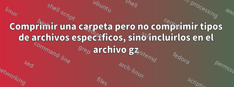 Comprimir una carpeta pero no comprimir tipos de archivos específicos, sino incluirlos en el archivo gz