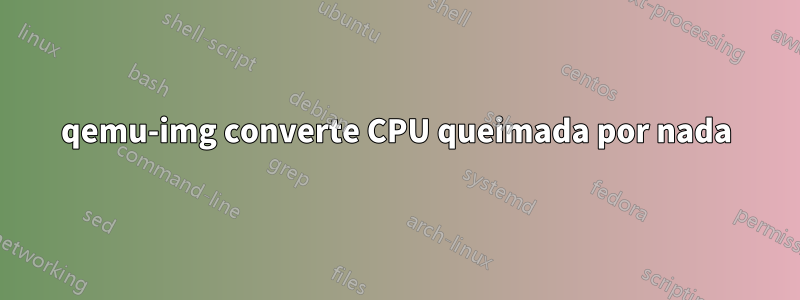 qemu-img converte CPU queimada por nada